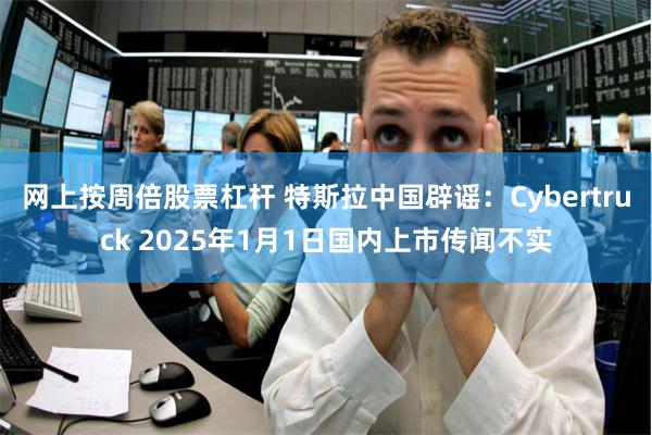 网上按周倍股票杠杆 特斯拉中国辟谣：Cybertruck 2025年1月1日国内上市传闻不实