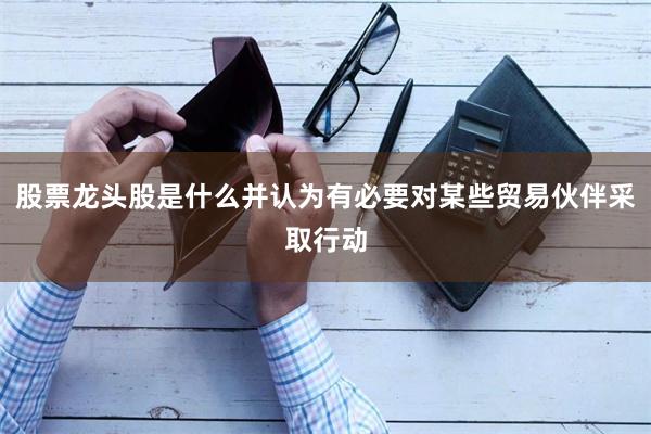 股票龙头股是什么并认为有必要对某些贸易伙伴采取行动