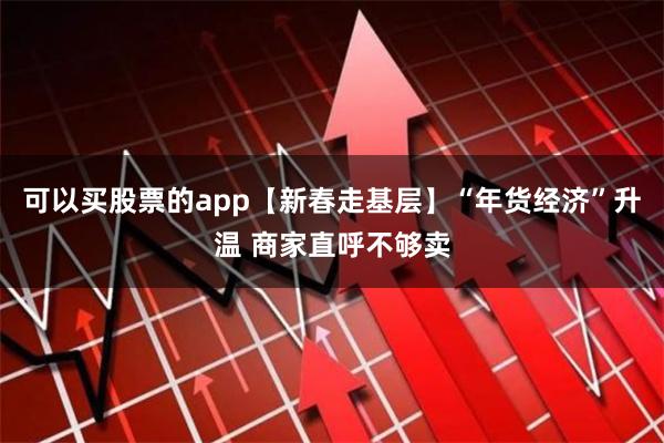 可以买股票的app【新春走基层】“年货经济”升温 商家直呼不够卖