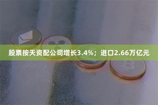 股票按天资配公司增长3.4%；进口2.66万亿元