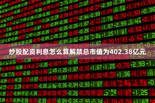 炒股配资利息怎么算解禁总市值为402.38亿元
