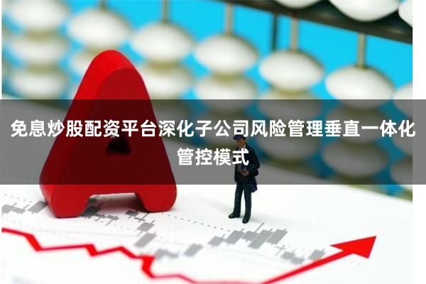 免息炒股配资平台深化子公司风险管理垂直一体化管控模式