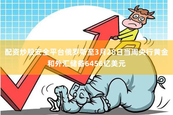 配资炒股安全平台俄罗斯至3月28日当周央行黄金和外汇储备6456亿美元