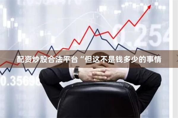 配资炒股合法平台“但这不是钱多少的事情