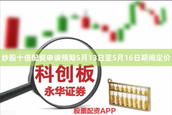 炒股十倍配资申请预期5月13日至5月16日期间定价