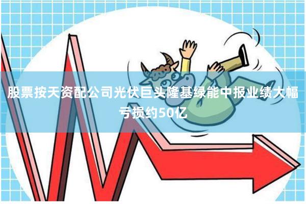 股票按天资配公司光伏巨头隆基绿能中报业绩大幅亏损约50亿