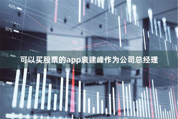 可以买股票的app袁建峰作为公司总经理