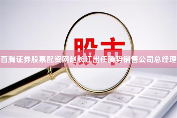 百腾证券股票配资网赵长江出任腾势销售公司总经理