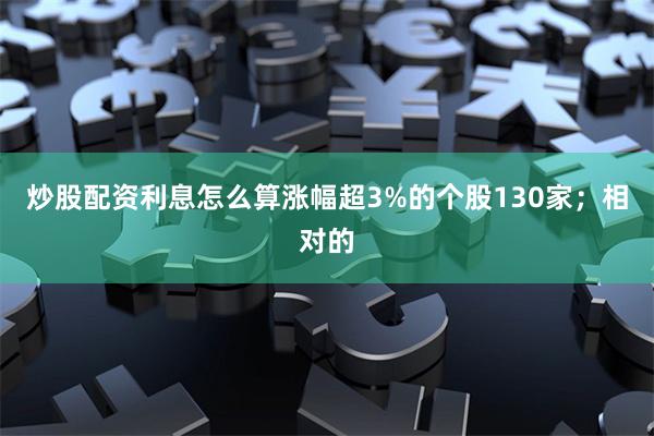 炒股配资利息怎么算涨幅超3%的个股130家；相对的